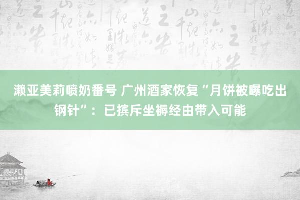 濑亚美莉喷奶番号 广州酒家恢复“月饼被曝吃出钢针”：已摈斥坐褥经由带入可能