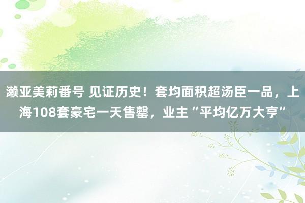 濑亚美莉番号 见证历史！套均面积超汤臣一品，上海108套豪宅一天售罄，业主“平均亿万大亨”