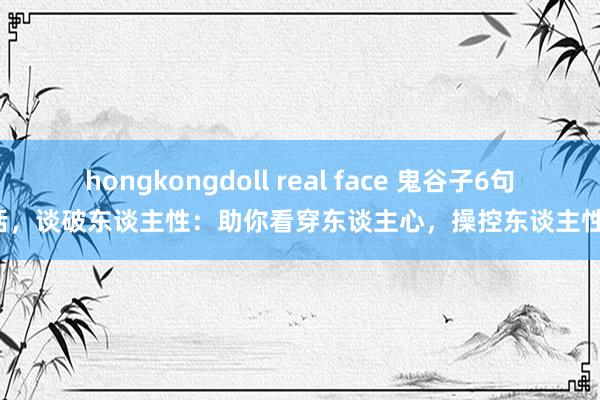 hongkongdoll real face 鬼谷子6句话，谈破东谈主性：助你看穿东谈主心，操控东谈主性！