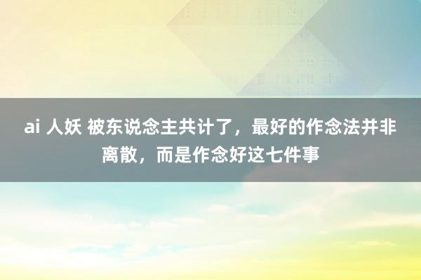 ai 人妖 被东说念主共计了，最好的作念法并非离散，而是作念好这七件事