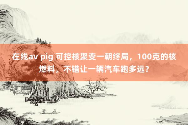 在线av pig 可控核聚变一朝终局，100克的核燃料，不错让一辆汽车跑多远？