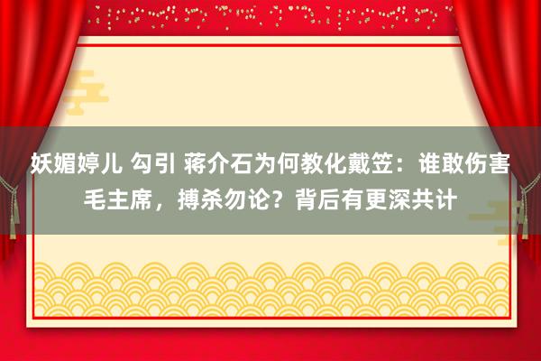 妖媚婷儿 勾引 蒋介石为何教化戴笠：谁敢伤害毛主席，搏杀勿论？背后有更深共计