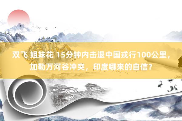 双飞 姐妹花 15分钟内击退中国戎行100公里，加勒万河谷冲突，印度哪来的自信？