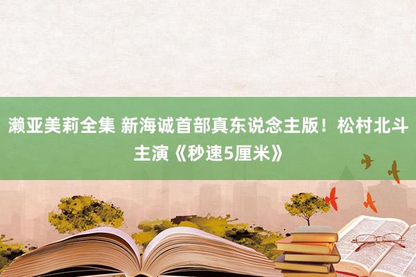 濑亚美莉全集 新海诚首部真东说念主版！松村北斗主演《秒速5厘米》