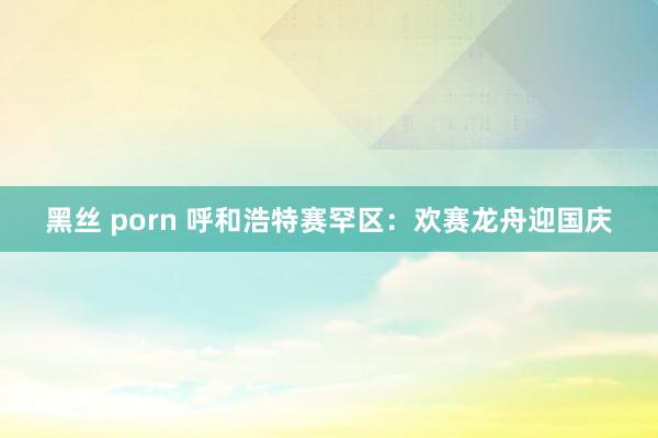 黑丝 porn 呼和浩特赛罕区：欢赛龙舟迎国庆