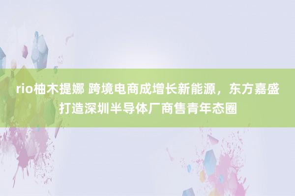 rio柚木提娜 跨境电商成增长新能源，东方嘉盛打造深圳半导体厂商售青年态圈