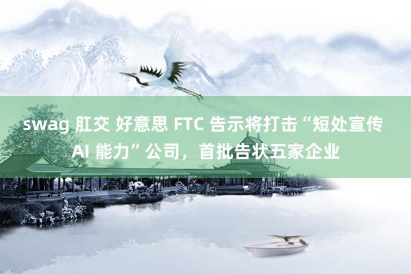 swag 肛交 好意思 FTC 告示将打击“短处宣传 AI 能力”公司，首批告状五家企业