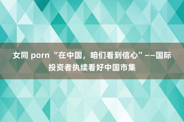 女同 porn “在中国，咱们看到信心”——国际投资者执续看好中国市集