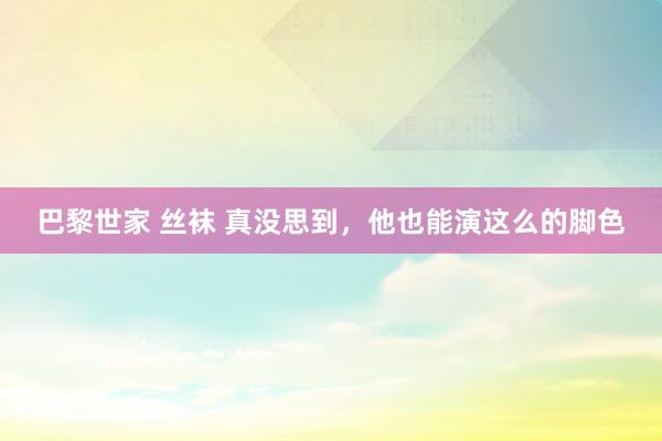 巴黎世家 丝袜 真没思到，他也能演这么的脚色