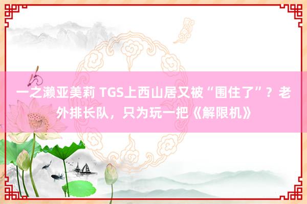 一之濑亚美莉 TGS上西山居又被“围住了”？老外排长队，只为玩一把《解限机》