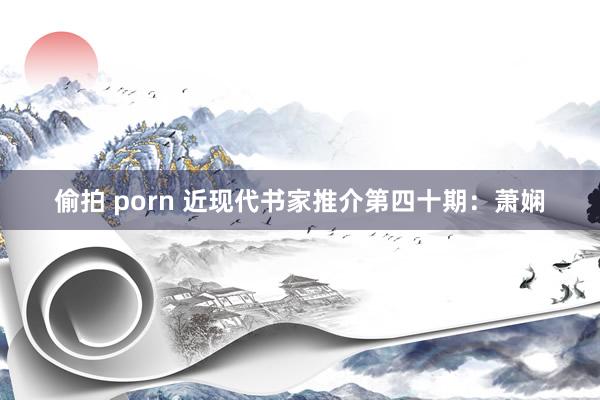 偷拍 porn 近现代书家推介第四十期：萧娴