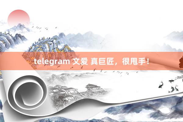 telegram 文爱 真巨匠，很甩手！