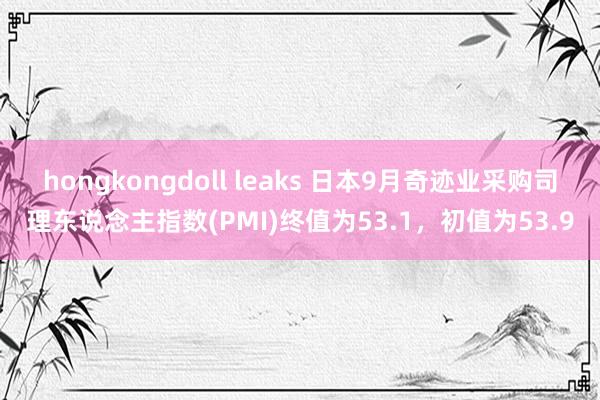 hongkongdoll leaks 日本9月奇迹业采购司理东说念主指数(PMI)终值为53.1，初值为53.9