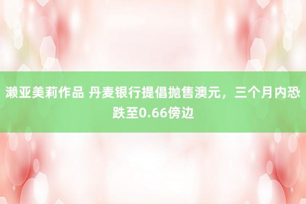 濑亚美莉作品 丹麦银行提倡抛售澳元，三个月内恐跌至0.66傍边