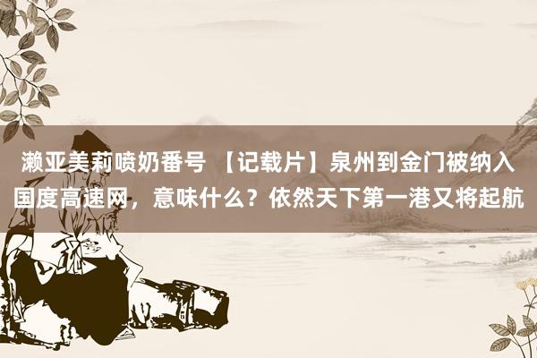 濑亚美莉喷奶番号 【记载片】泉州到金门被纳入国度高速网，意味什么？依然天下第一港又将起航