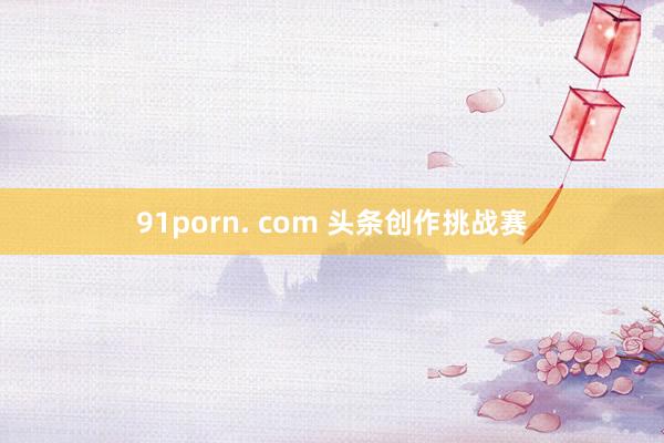 91porn. com 头条创作挑战赛