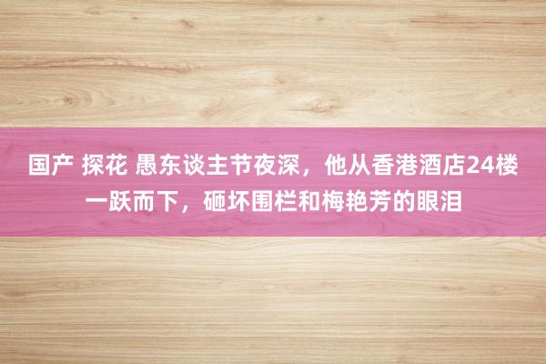 国产 探花 愚东谈主节夜深，他从香港酒店24楼一跃而下，砸坏围栏和梅艳芳的眼泪