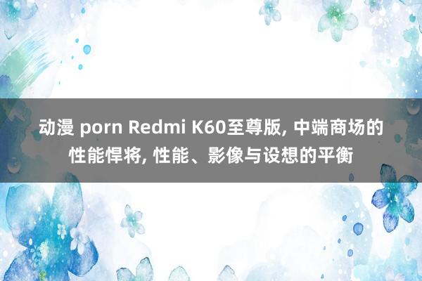 动漫 porn Redmi K60至尊版， 中端商场的性能悍将， 性能、影像与设想的平衡