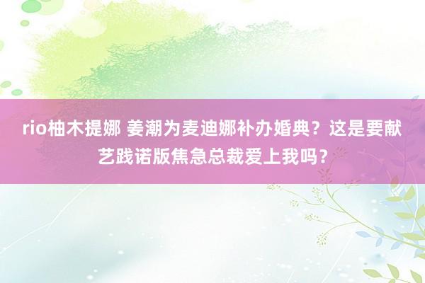 rio柚木提娜 姜潮为麦迪娜补办婚典？这是要献艺践诺版焦急总裁爱上我吗？