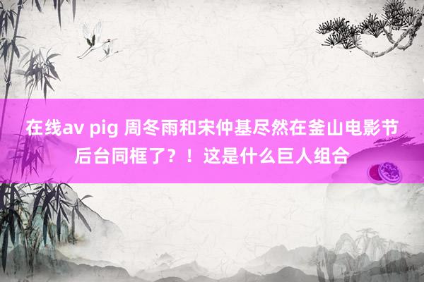 在线av pig 周冬雨和宋仲基尽然在釜山电影节后台同框了？！这是什么巨人组合