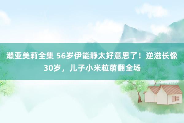 濑亚美莉全集 56岁伊能静太好意思了！逆滋长像30岁，儿子小米粒萌翻全场