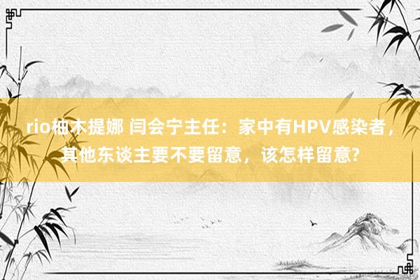 rio柚木提娜 闫会宁主任：家中有HPV感染者，其他东谈主要不要留意，该怎样留意?