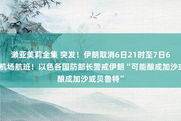 濑亚美莉全集 突发！伊朗取消6日21时至7日6时的世界机场航班！以色各国防部长警戒伊朗“可能酿成加沙或贝鲁特”