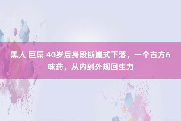 黑人 巨屌 40岁后身段断崖式下落，一个古方6味药，从内到外规回生力