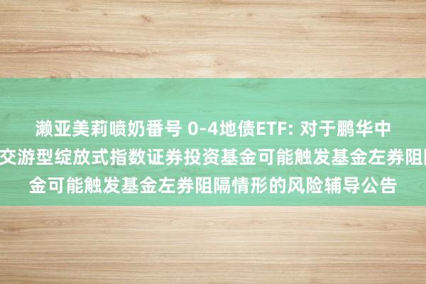 濑亚美莉喷奶番号 0-4地债ETF: 对于鹏华中证0-4年期场地政府债交游型绽放式指数证券投资基金可能触发基金左券阻隔情形的风险辅导公告