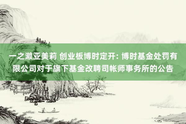 一之濑亚美莉 创业板博时定开: 博时基金处罚有限公司对于旗下基金改聘司帐师事务所的公告