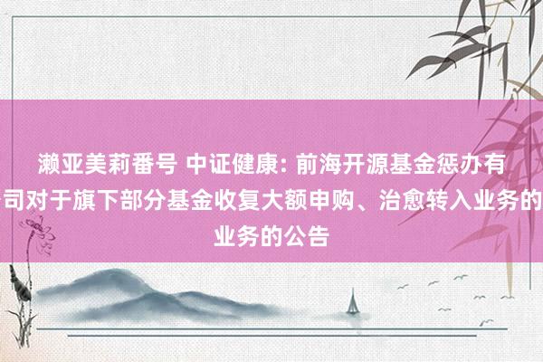 濑亚美莉番号 中证健康: 前海开源基金惩办有限公司对于旗下部分基金收复大额申购、治愈转入业务的公告