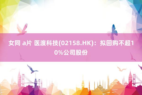 女同 a片 医渡科技(02158.HK)：拟回购不超10%公司股份