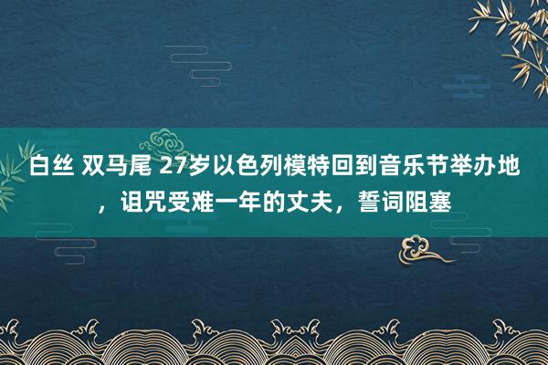 白丝 双马尾 27岁以色列模特回到音乐节举办地，诅咒受难一年的丈夫，誓词阻塞