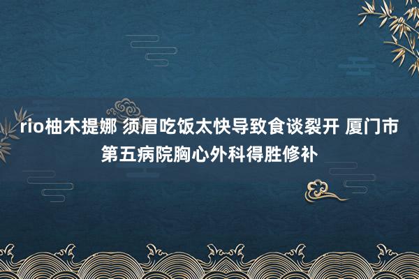 rio柚木提娜 须眉吃饭太快导致食谈裂开 厦门市第五病院胸心外科得胜修补