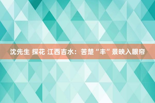 沈先生 探花 江西吉水：苦楚“丰”景映入眼帘