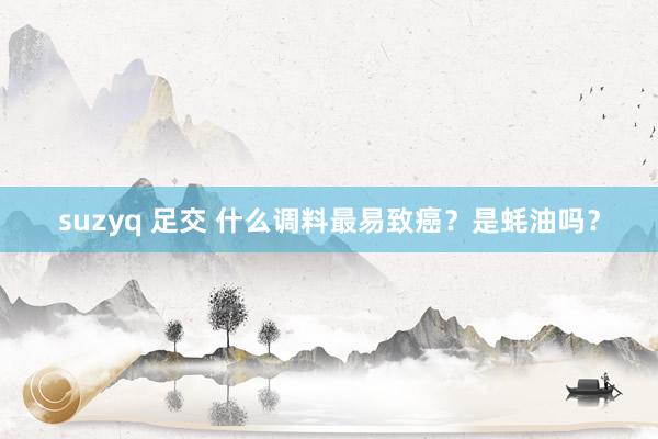 suzyq 足交 什么调料最易致癌？是蚝油吗？