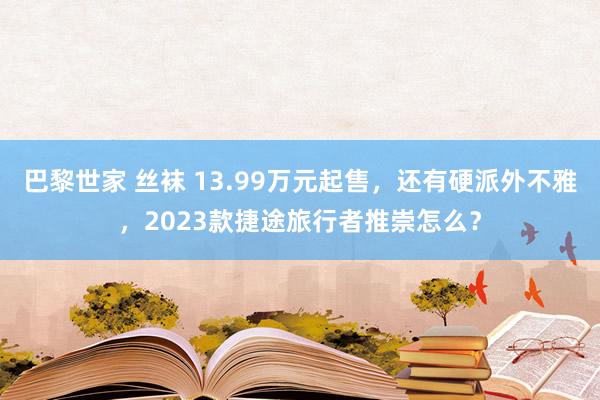 巴黎世家 丝袜 13.99万元起售，还有硬派外不雅，2023款捷途旅行者推崇怎么？