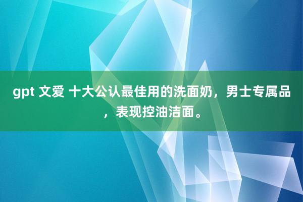 gpt 文爱 十大公认最佳用的洗面奶，男士专属品，表现控油洁面。