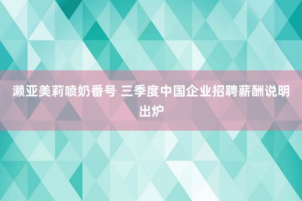 濑亚美莉喷奶番号 三季度中国企业招聘薪酬说明出炉