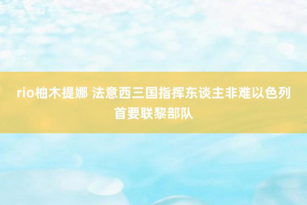 rio柚木提娜 法意西三国指挥东谈主非难以色列首要联黎部队