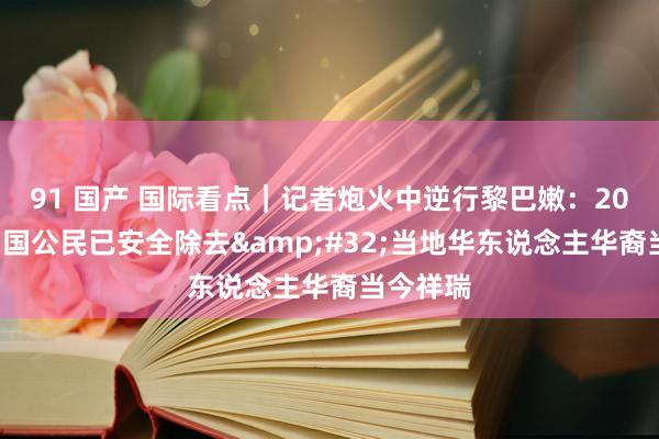 91 国产 国际看点｜记者炮火中逆行黎巴嫩：200余名中国公民已安全除去&#32;当地华东说念主华裔当今祥瑞