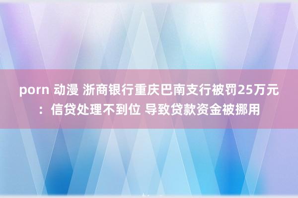 porn 动漫 浙商银行重庆巴南支行被罚25万元：信贷处理不到位 导致贷款资金被挪用