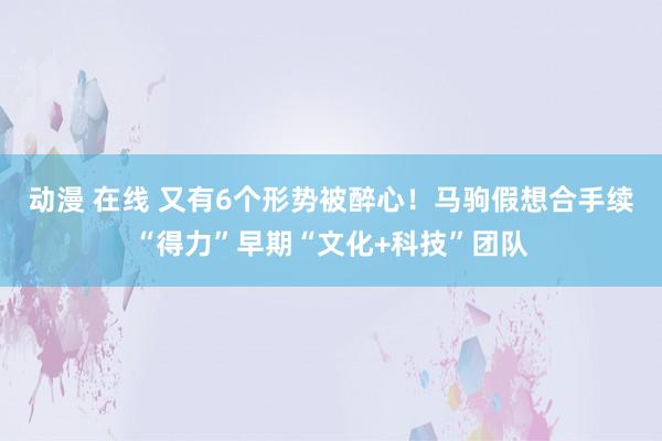 动漫 在线 又有6个形势被醉心！马驹假想合手续“得力”早期“文化+科技”团队