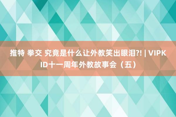 推特 拳交 究竟是什么让外教笑出眼泪?! | VIPKID十一周年外教故事会（五）