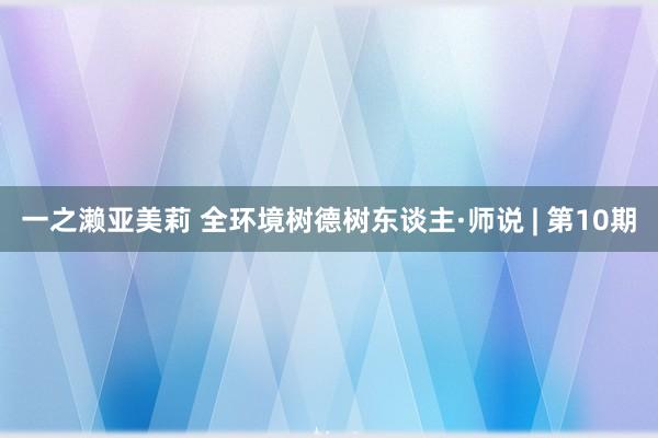 一之濑亚美莉 全环境树德树东谈主·师说 | 第10期