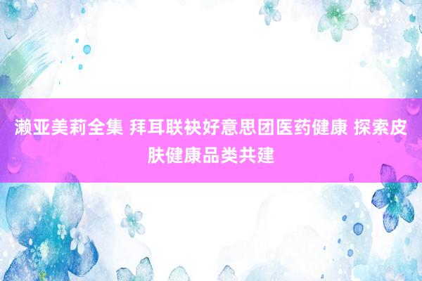 濑亚美莉全集 拜耳联袂好意思团医药健康 探索皮肤健康品类共建