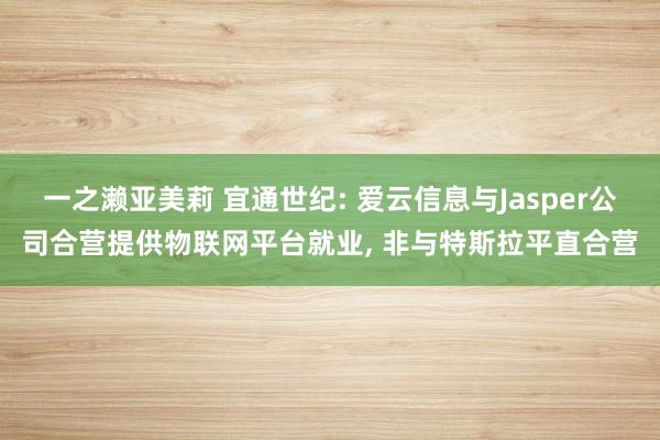 一之濑亚美莉 宜通世纪: 爱云信息与Jasper公司合营提供物联网平台就业， 非与特斯拉平直合营