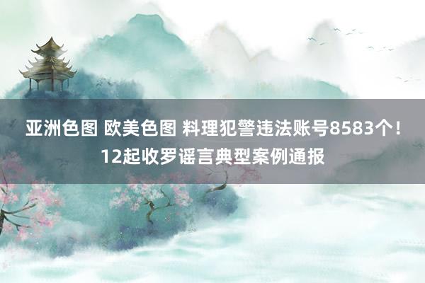 亚洲色图 欧美色图 料理犯警违法账号8583个！12起收罗谣言典型案例通报