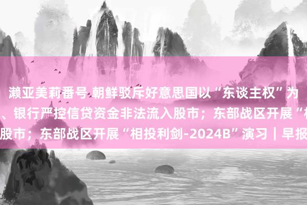 濑亚美莉番号 朝鲜驳斥好意思国以“东谈主权”为由进行反朝行为；监管、银行严控信贷资金非法流入股市；东部战区开展“相投利剑-2024B”演习｜早报