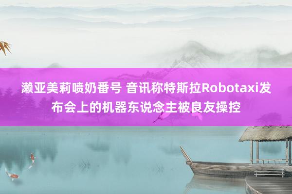 濑亚美莉喷奶番号 音讯称特斯拉Robotaxi发布会上的机器东说念主被良友操控